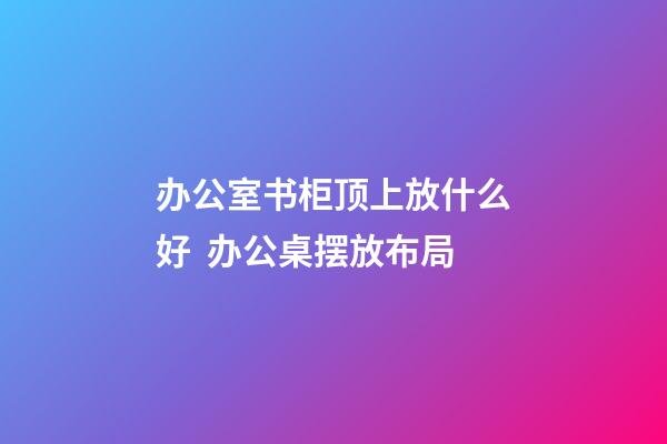 办公室书柜顶上放什么好  办公桌摆放布局